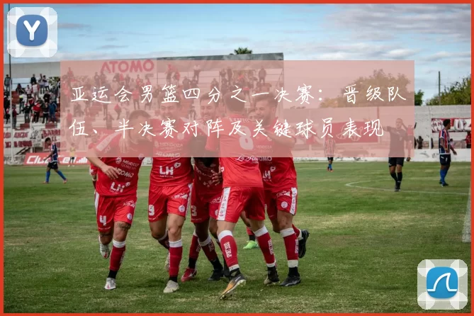 亚运会男篮四分之一决赛：晋级队伍、半决赛对阵及关键球员表现
