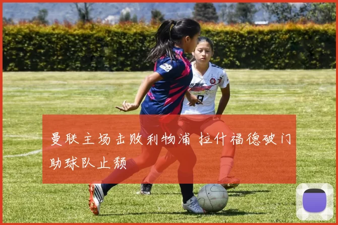 曼联主场击败利物浦 拉什福德破门助球队止颓