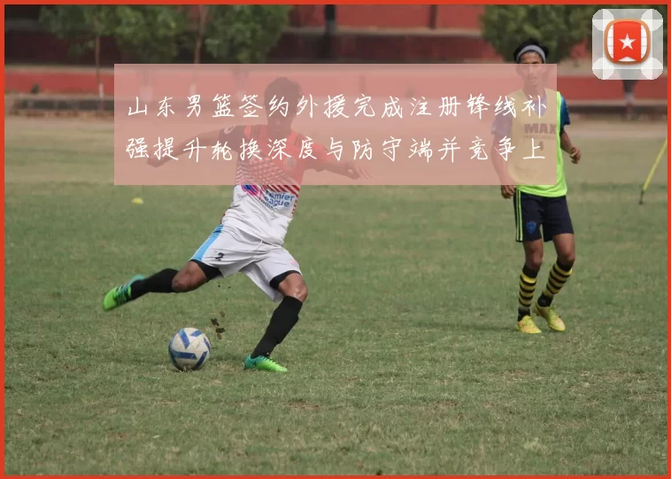山东男篮签约外援完成注册锋线补强提升轮换深度与防守端并竞争上场机会