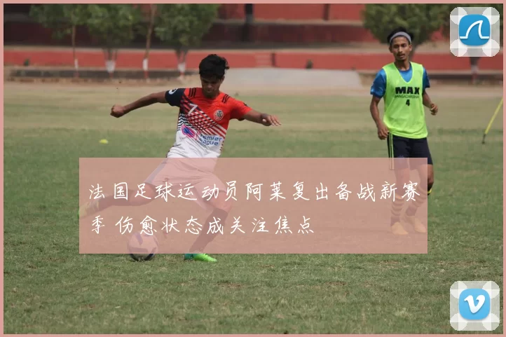 法国足球运动员阿莱复出备战新赛季 伤愈状态成关注焦点