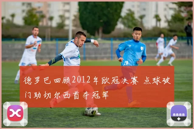 德罗巴回顾2012年欧冠决赛 点球破门助切尔西首夺冠军