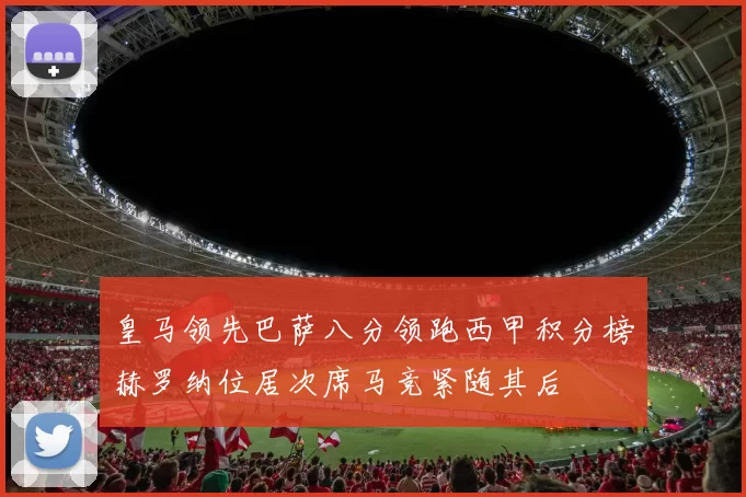 皇马领先巴萨八分领跑西甲积分榜赫罗纳位居次席马竞紧随其后