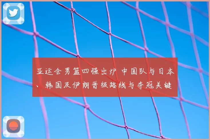 亚运会男篮四强出炉 中国队与日本、韩国及伊朗晋级路线与夺冠关键因素