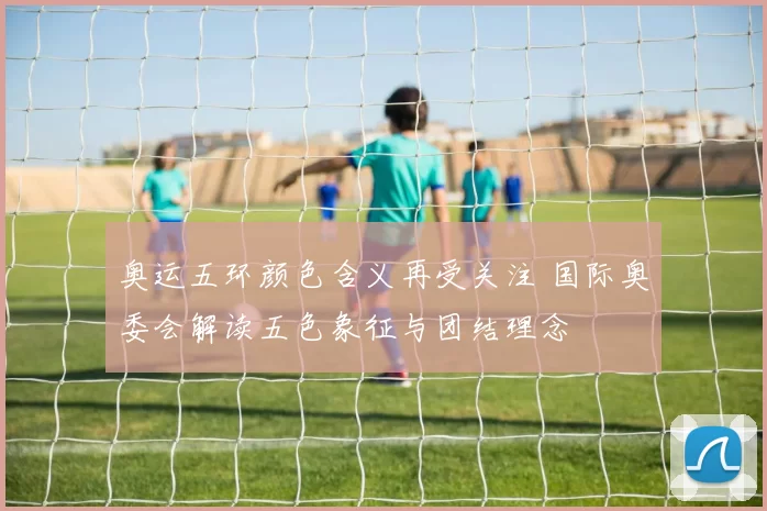 奥运五环颜色含义再受关注 国际奥委会解读五色象征与团结理念