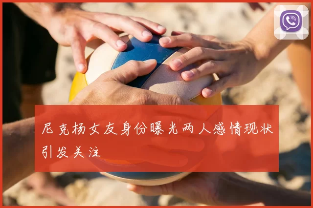 尼克杨女友身份曝光两人感情现状引发关注