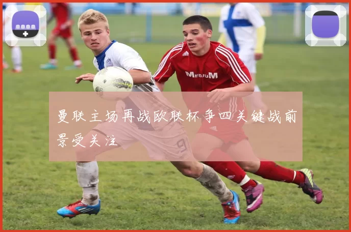 曼联主场再战欧联杯争四关键战前景受关注