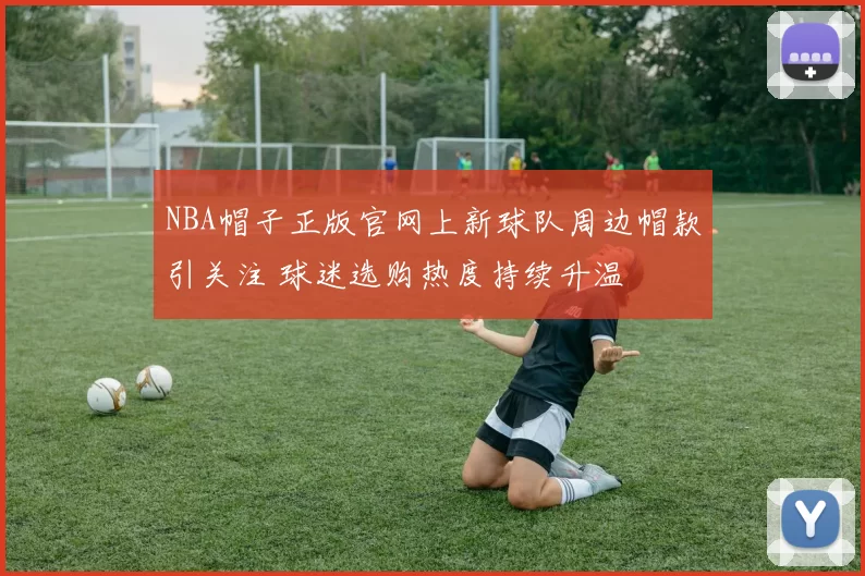 NBA帽子正版官网上新球队周边帽款引关注 球迷选购热度持续升温
