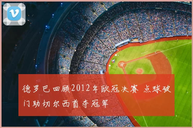 德罗巴回顾2012年欧冠决赛 点球破门助切尔西首夺冠军