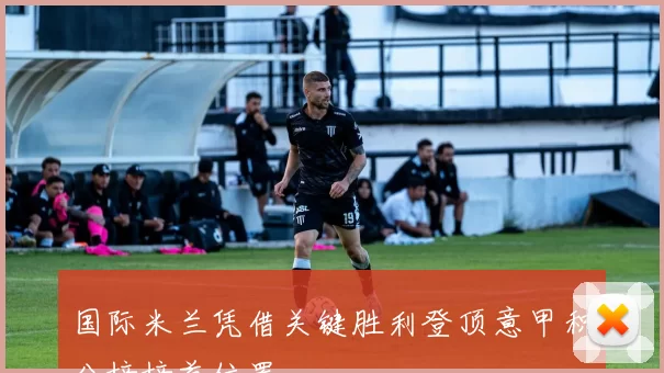 国际米兰凭借关键胜利登顶意甲积分榜榜首位置