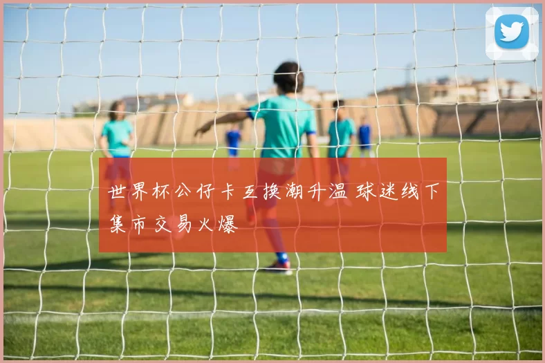 世界杯公仔卡互换潮升温 球迷线下集市交易火爆