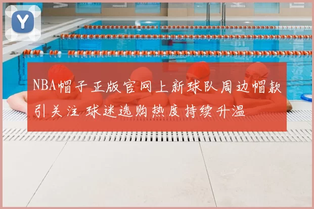 NBA帽子正版官网上新球队周边帽款引关注 球迷选购热度持续升温