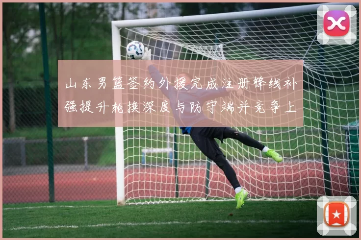 山东男篮签约外援完成注册锋线补强提升轮换深度与防守端并竞争上场机会
