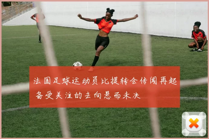 法国足球运动员比提转会传闻再起 备受关注的去向悬而未决