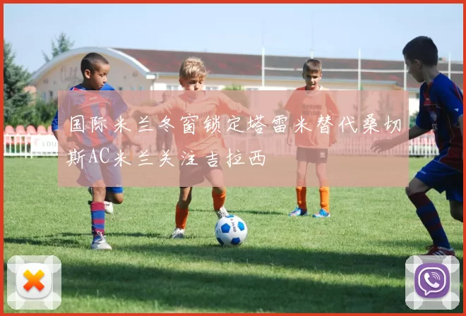 国际米兰冬窗锁定塔雷米替代桑切斯AC米兰关注吉拉西
