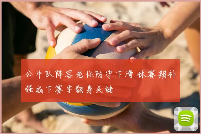 公牛队阵容老化防守下滑 休赛期补强成下赛季翻身关键