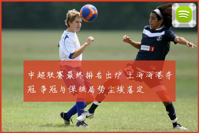 中超联赛最终排名出炉 上海海港夺冠 争冠与保级局势尘埃落定