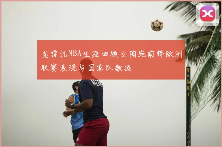 克雷扎NBA生涯回顾立陶宛前锋欧洲联赛表现与国家队数据