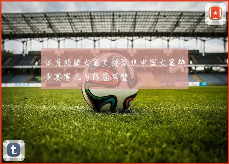 体育频道女篮直播聚焦中国女篮热身赛赛况与阵容调整