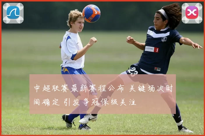 中超联赛最新赛程公布 关键场次时间确定 引发争冠保级关注