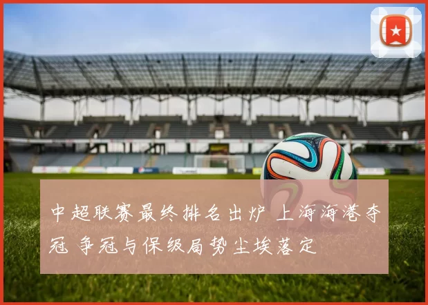 中超联赛最终排名出炉 上海海港夺冠 争冠与保级局势尘埃落定