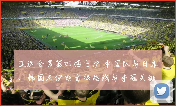 亚运会男篮四强出炉 中国队与日本、韩国及伊朗晋级路线与夺冠关键因素