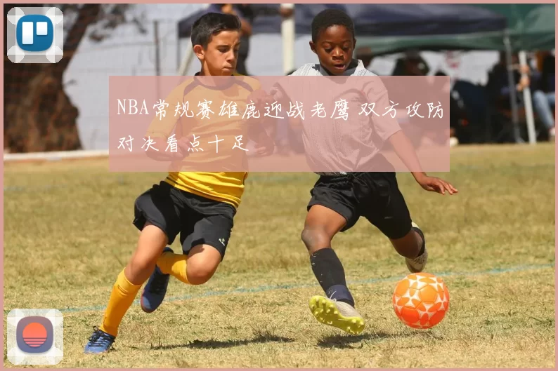 NBA常规赛雄鹿迎战老鹰 双方攻防对决看点十足