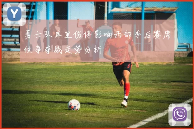 勇士队库里伤停影响西部季后赛席位争夺战走势分析