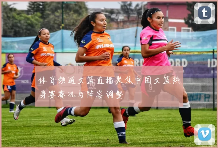 体育频道女篮直播聚焦中国女篮热身赛赛况与阵容调整